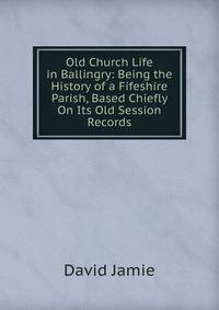 Old Church Life in Ballingry: Being the History of a Fifeshire Parish, Based Chiefly On Its Old Session Records