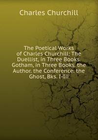 The Poetical Works of Charles Churchill: The Duellist, in Three Books. Gotham, in Three Books. the Author. the Conference. the Ghost, Bks. I-Iii