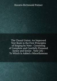 The Choral Union: An Improved Text Book in the First Principles of Singing by Note : Consisting of Complete and Carefully Prepared Junior and Senior . York City : To Which Is Added a Miscellaneous