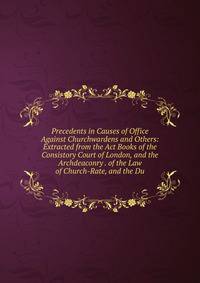 Precedents in Causes of Office Against Churchwardens and Others: Extracted from the Act Books of the Consistory Court of London, and the Archdeaconry . of the Law of Church-Rate, and the Du