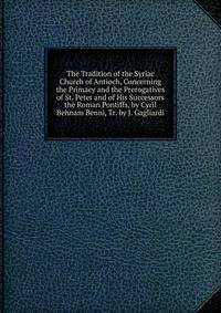 The Tradition of the Syriac Church of Antioch, Concerning the Primacy and the Prerogatives of St. Peter and of His Successors the Roman Pontiffs, by Cyril Behnam Benni, Tr. by J. Gagliardi