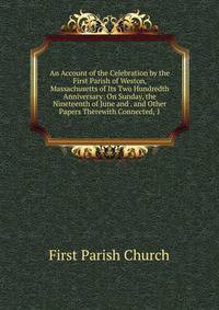 An Account of the Celebration by the First Parish of Weston, Massachusetts of Its Two Hundredth Anniversary: On Sunday, the Nineteenth of June and . and Other Papers Therewith Connected, 1