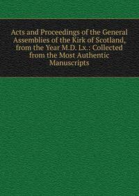Acts and Proceedings of the General Assemblies of the Kirk of Scotland, from the Year M.D. Lx.: Collected from the Most Authentic Manuscripts