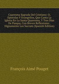 Cuaresma Sagrada Del Cristiano: O, Epistolas Y Evangelios, Que Canta La Iglesia En La Santa Quaresma, Y Tres Dias De Pasqua, Con Breves Reflexiones . Dignamente Los Sacram (Spanish Edition)