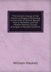 The Ancient Liturgy of the Church of England According to the Uses of Sarum, Bangor, York &amp; Hereford, and the Modern Roman Liturgy, Arranged in Parallel Columns