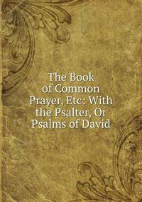 The Book of Common Prayer, Etc: With the Psalter, Or Psalms of David