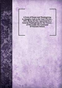 A Form of Prayer and Thanksgiving to Almighty God; to Be Used 5Th Dec., 1805, Being the Day Appointed for a General Thanksgiving for the Victory . of War Under the Command of Viscount Nelson