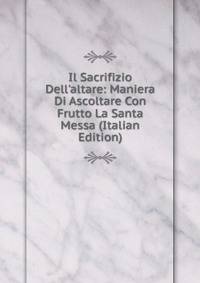 Il Sacrifizio Dell'altare: Maniera Di Ascoltare Con Frutto La Santa Messa (Italian Edition)