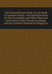 The Pointed Prayer-Book, Or, the Book of Common Prayer: And Administration for the Sacraments and Other Rites and Ceremonies of the Church According . and the Canticles Pointed for Singing As