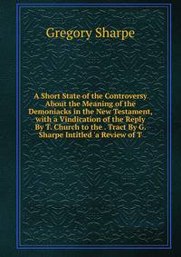 A Short State of the Controversy About the Meaning of the Demoniacks in the New Testament, with a Vindication of the Reply By T. Church to the . Tract By G. Sharpe Intitled 'a Review of T