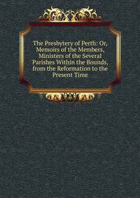 The Presbytery of Perth: Or, Memoirs of the Members, Ministers of the Several Parishes Within the Bounds, from the Reformation to the Present Time