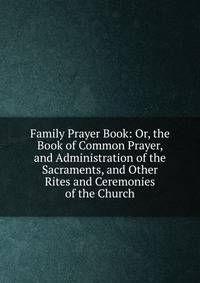 Family Prayer Book: Or, the Book of Common Prayer, and Administration of the Sacraments, and Other Rites and Ceremonies of the Church