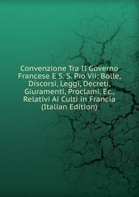 Convenzione Tra Il Governo Francese E S. S. Pio Vii: Bolle, Discorsi, Leggi, Decreti, Giuramenti, Proclami, Ec., Relativi Ai Culti in Francia (Italian Edition)