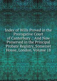 Index of Wills Proved in the Prerogative Court of Canterbury .: And Now Preserved in the Principal Probate Registry, Somerset House, London, Volume 18
