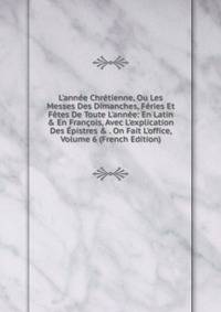L'ann?e Chr?tienne, Ou Les Messes Des Dimanches, F?ries Et F?tes De Toute L'ann?e: En Latin &amp; En Fran?ois, Avec L'explication Des ?pistres &amp; . On Fait L'office, Volume 6 (French Edition)