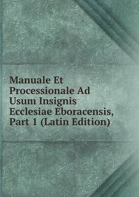 Manuale Et Processionale Ad Usum Insignis Ecclesiae Eboracensis, Part 1 (Latin Edition)