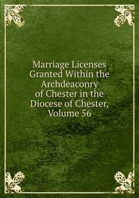 Marriage Licenses Granted Within the Archdeaconry of Chester in the Diocese of Chester, Volume 56
