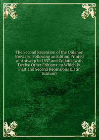 The Second Recension of the Quignon Breviary: Following an Edition Printed at Antwerp in 1537 and Collated with Twelve Other Editions; to Which Is . First and Second Recensions (Latin Edition)