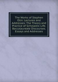 The Works of Stephen Olin: Lectures and Addresses: The Theory and Practice of Scholastic Life. Baccalaureate Discourses. Essays and Addresses