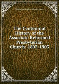 The Centennial History of the Associate Reformed Presbyterian Church: 1803-1903