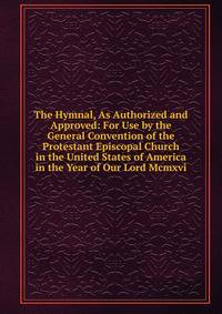 The Hymnal, As Authorized and Approved: For Use by the General Convention of the Protestant Episcopal Church in the United States of America in the Year of Our Lord Mcmxvi.