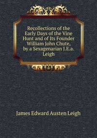 Recollections of the Early Days of the Vine Hunt and of Its Founder William John Chute, by a Sexagenarian J.E.a. Leigh