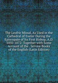 The Leofric Missal, As Used in the Cathedral of Exeter During the Episcopate of Its First Bishop, A.D. 1050-1072: Together with Some Account of the . Service Books of the English (Latin Edition)