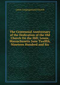 The Centennial Anniversary of the Dedication of the Old Church On the Hill; Lenox, Massachusetts June Twelfth, Nineteen Hundred and Six