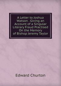 A Letter to Joshua Watson . Giving an Account of a Singular Literary Fraud Practised On the Memory of Bishop Jeremy Taylor