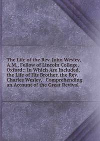The Life of the Rev. John Wesley, A.M., Fellow of Lincoln College, Oxford;: In Which Are Included, the Life of His Brother, the Rev. Charles Wesley, . Comprehending an Account of the Great Revival