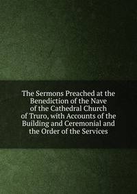 The Sermons Preached at the Benediction of the Nave of the Cathedral Church of Truro, with Accounts of the Building and Ceremonial and the Order of the Services