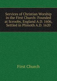Services of Christian Worship in the First Church: Founded at Scrooby, England A.D. 1606, Settled in Plimoth A.D. 1620