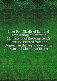 Liber Pontificalis of Edmund Lacy: Bishop of Exeter: A Manuscript of the Fourteenth Century; Printed from the Original, in the Possession of the Dean and Chapter of Exeter