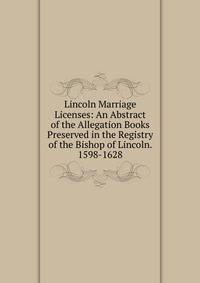 Lincoln Marriage Licenses: An Abstract of the Allegation Books Preserved in the Registry of the Bishop of Lincoln. 1598-1628