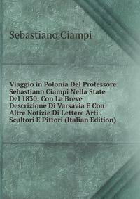 Viaggio in Polonia Del Professore Sebastiano Ciampi Nella State Del 1830: Con La Breve Descrizione Di Varsavia E Con Altre Notizie Di Lettere Arti . Scultori E Pittori (Italian Edition)