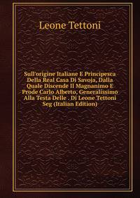 Sull'origine Italiane E Principesca Della Real Casa Di Savoja, Dalla Quale Discende Il Magnanimo E Prode Carlo Alberto, Generalissimo Alla Testa Delle . Di Leone Tettoni Seg (Italian Edition)