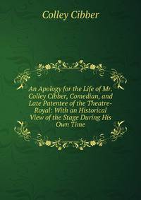 An Apology for the Life of Mr. Colley Cibber, Comedian, and Late Patentee of the Theatre-Royal: With an Historical View of the Stage During His Own Time
