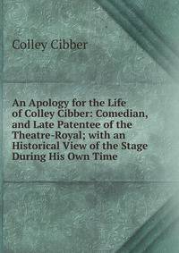 An Apology for the Life of Colley Cibber: Comedian, and Late Patentee of the Theatre-Royal; with an Historical View of the Stage During His Own Time