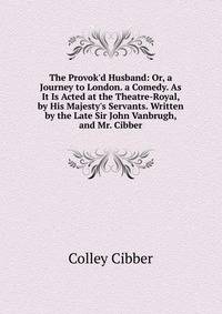 The Provok'd Husband: Or, a Journey to London. a Comedy. As It Is Acted at the Theatre-Royal, by His Majesty's Servants. Written by the Late Sir John Vanbrugh, and Mr. Cibber