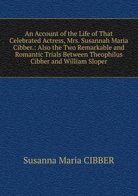 An Account of the Life of That Celebrated Actress, Mrs. Susannah Maria Cibber.: Also the Two Remarkable and Romantic Trials Between Theophilus Cibber and William Sloper