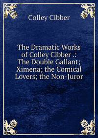 The Dramatic Works of Colley Cibber .: The Double Gallant; Ximena; the Comical Lovers; the Non-Juror