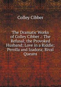The Dramatic Works of Colley Cibber .: The Refusal; the Provoked Husband; Love in a Riddle; Perolla and Izadora; Rival Queans