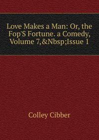 Love Makes a Man: Or, the Fop'S Fortune. a Comedy, Volume 7,&amp;Nbsp;Issue 1