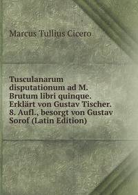 Tusculanarum disputationum ad M. Brutum libri quinque. Erklart von Gustav Tischer. 8. Aufl., besorgt von Gustav Sorof (Latin Edition)