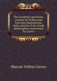 The Academic questions, treatise De finibus and Tusculan disputations, with a sketch of the Greek philosophers mentioned by Cicero