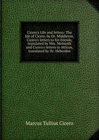 Cicero's Life and letters: The life of Cicero, by Dr. Middleton, Cicero's letters to his friends, translated by Wm. Melmoth and Cicero's letters to Atticus, translated by Dr. Heberden