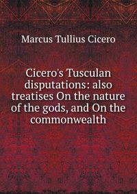 Cicero's Tusculan disputations: also treatises On the nature of the gods, and On the commonwealth