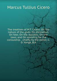 The treatises of M.T. Cicero: On the nature of the gods; On divination; On fate; On the republic; On the laws; and On standing for the consulship. . chiefly by the editor, C.D. Yonge, B.A