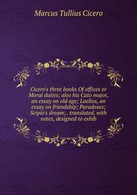 Cicero's three books Of offices or Moral duties; also his Cato major, an essay on old age; Laelius, an essay on friendship; Paradoxes; Scipio's dream; . translated, with notes, designed to exhib