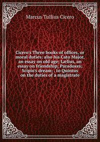 Cicero's Three books of offices, or moral duties: also his Cato Major, an essay on old age; L?lius, an essay on friendship; Paradoxes; Scipio's dream; . to Quintus on the duties of a magistrate
